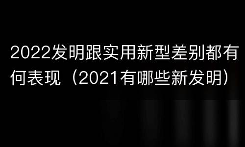 2022发明跟实用新型差别都有何表现（2021有哪些新发明）