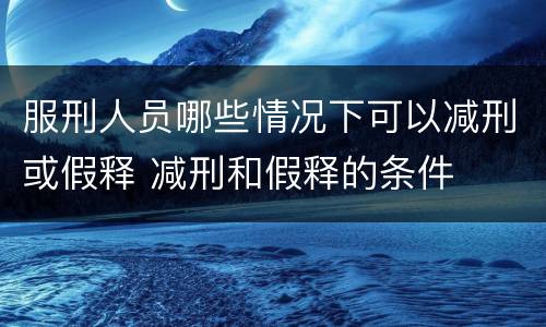 服刑人员哪些情况下可以减刑或假释 减刑和假释的条件