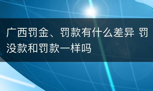 广西罚金、罚款有什么差异 罚没款和罚款一样吗