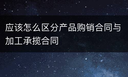 应该怎么区分产品购销合同与加工承揽合同