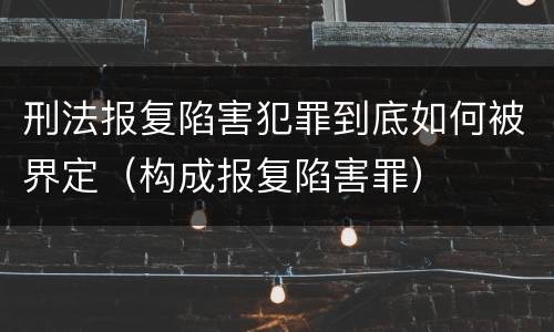 刑法报复陷害犯罪到底如何被界定（构成报复陷害罪）