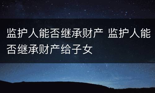 监护人能否继承财产 监护人能否继承财产给子女