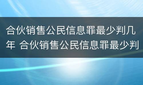 合伙销售公民信息罪最少判几年 合伙销售公民信息罪最少判几年呢