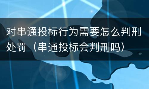 对串通投标行为需要怎么判刑处罚（串通投标会判刑吗）