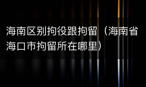 海南区别拘役跟拘留（海南省海口市拘留所在哪里）