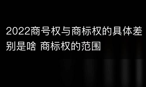2022商号权与商标权的具体差别是啥 商标权的范围