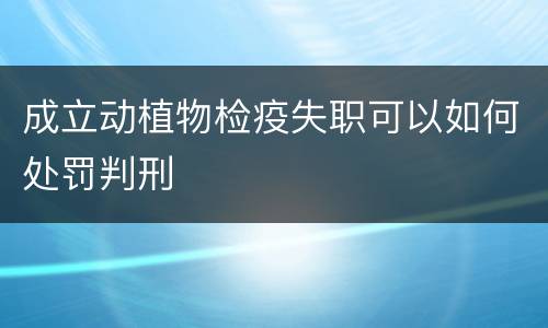 成立动植物检疫失职可以如何处罚判刑