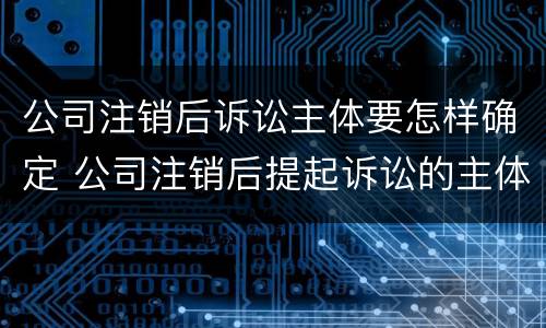 公司注销后诉讼主体要怎样确定 公司注销后提起诉讼的主体