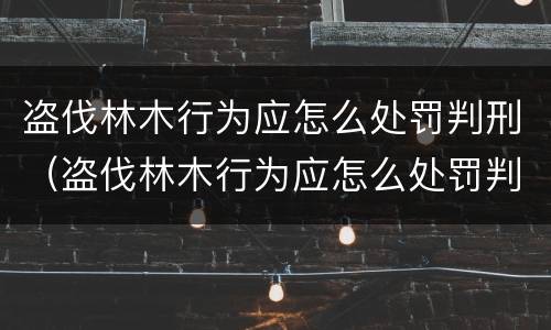 盗伐林木行为应怎么处罚判刑（盗伐林木行为应怎么处罚判刑案例）