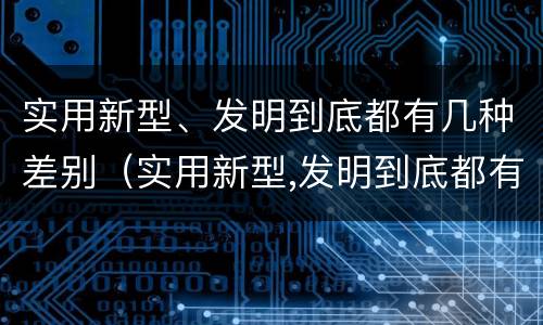 实用新型、发明到底都有几种差别（实用新型,发明到底都有几种差别）