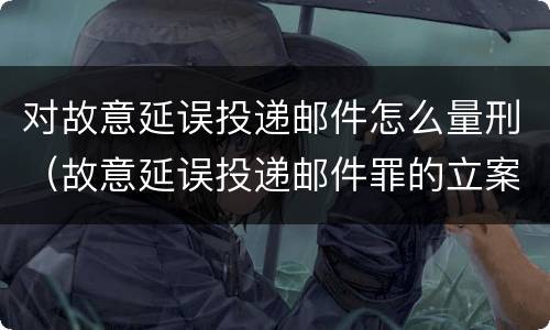 对故意延误投递邮件怎么量刑（故意延误投递邮件罪的立案标准）