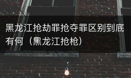 黑龙江抢劫罪抢夺罪区别到底有何（黑龙江抢枪）