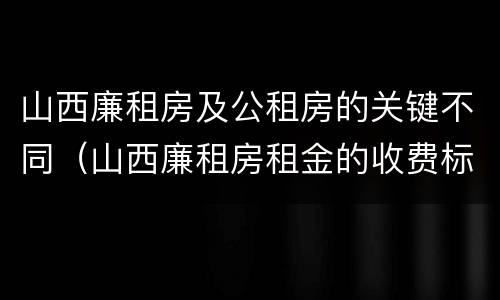 山西廉租房及公租房的关键不同（山西廉租房租金的收费标准）