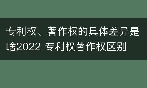 专利权、著作权的具体差异是啥2022 专利权著作权区别