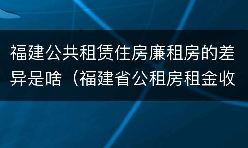 福建公共租赁住房廉租房的差异是啥（福建省公租房租金收费标准）