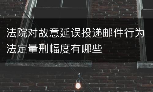 法院对故意延误投递邮件行为法定量刑幅度有哪些