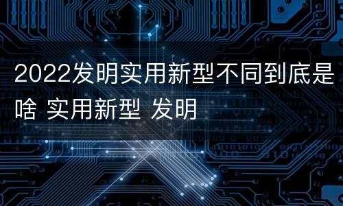 2022发明实用新型不同到底是啥 实用新型 发明