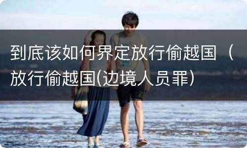 到底该如何界定放行偷越国（放行偷越国(边境人员罪）