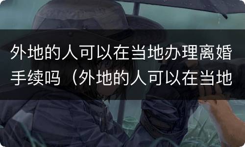 外地的人可以在当地办理离婚手续吗（外地的人可以在当地办理离婚手续吗视频）