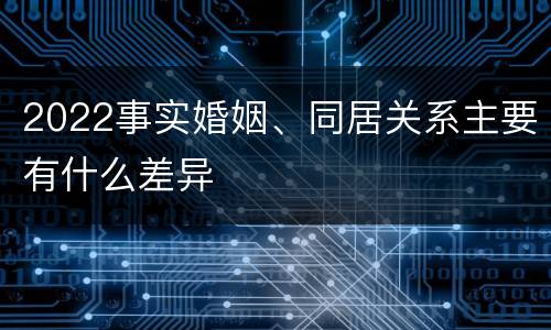 2022事实婚姻、同居关系主要有什么差异