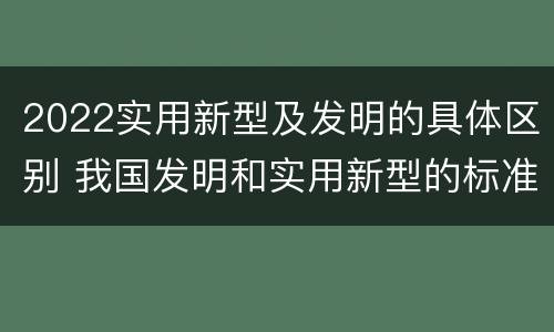 2022实用新型及发明的具体区别 我国发明和实用新型的标准