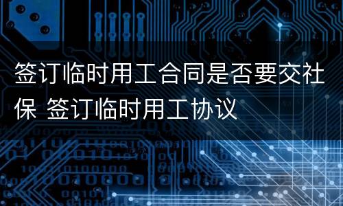 签订临时用工合同是否要交社保 签订临时用工协议