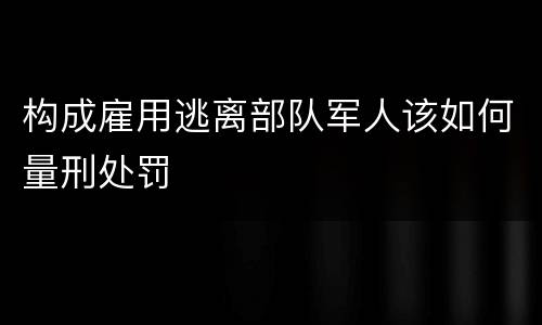 构成雇用逃离部队军人该如何量刑处罚