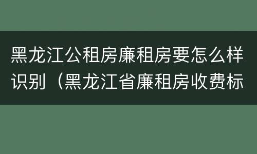 黑龙江公租房廉租房要怎么样识别（黑龙江省廉租房收费标准是多少）