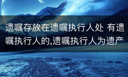 遗嘱存放在遗嘱执行人处 有遗嘱执行人的,遗嘱执行人为遗产管理人