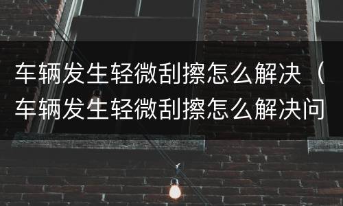 车辆发生轻微刮擦怎么解决（车辆发生轻微刮擦怎么解决问题）