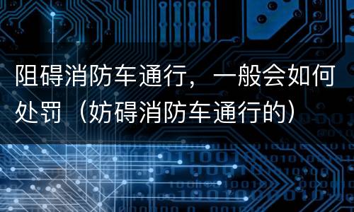 阻碍消防车通行，一般会如何处罚（妨碍消防车通行的）