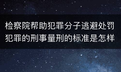检察院帮助犯罪分子逃避处罚犯罪的刑事量刑的标准是怎样的