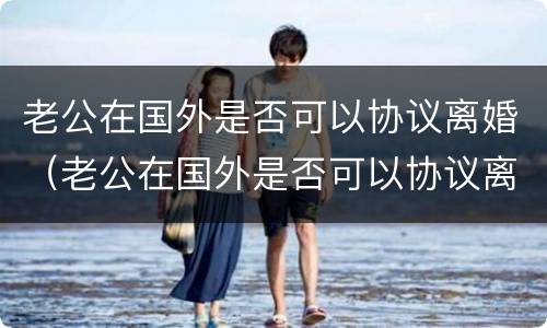 老公在国外是否可以协议离婚（老公在国外是否可以协议离婚再婚）