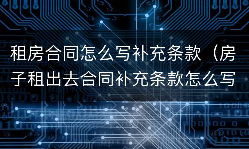 租房合同怎么写补充条款（房子租出去合同补充条款怎么写）