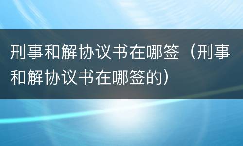 刑事和解协议书在哪签（刑事和解协议书在哪签的）