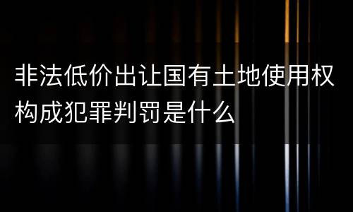 非法低价出让国有土地使用权构成犯罪判罚是什么
