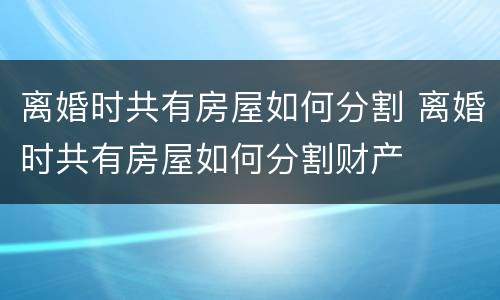 离婚时共有房屋如何分割 离婚时共有房屋如何分割财产