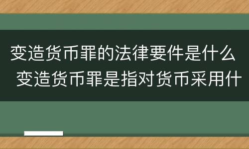 变造货币罪的法律要件是什么 变造货币罪是指对货币采用什么方法