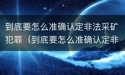 到底要怎么准确认定非法采矿犯罪（到底要怎么准确认定非法采矿犯罪行为）
