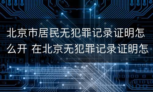 北京市居民无犯罪记录证明怎么开 在北京无犯罪记录证明怎么开