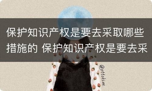 保护知识产权是要去采取哪些措施的 保护知识产权是要去采取哪些措施的工作