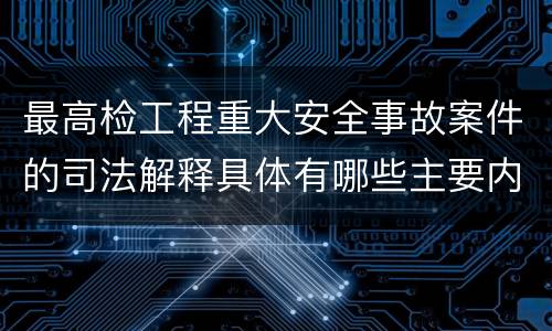 最高检工程重大安全事故案件的司法解释具体有哪些主要内容