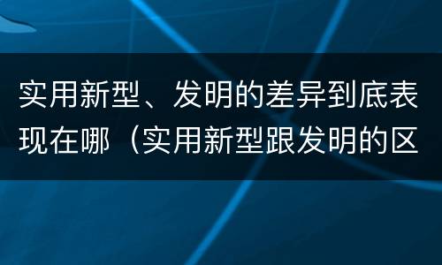 实用新型、发明的差异到底表现在哪（实用新型跟发明的区别）