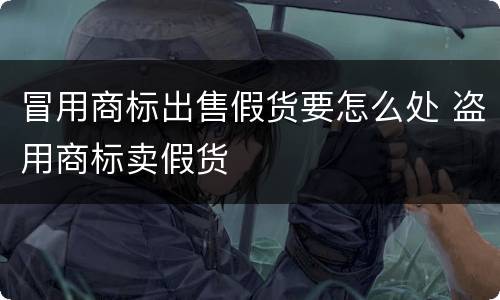 冒用商标出售假货要怎么处 盗用商标卖假货