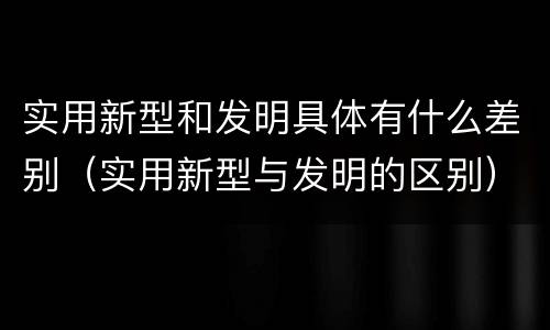 实用新型和发明具体有什么差别（实用新型与发明的区别）