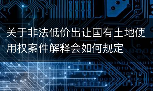 关于非法低价出让国有土地使用权案件解释会如何规定