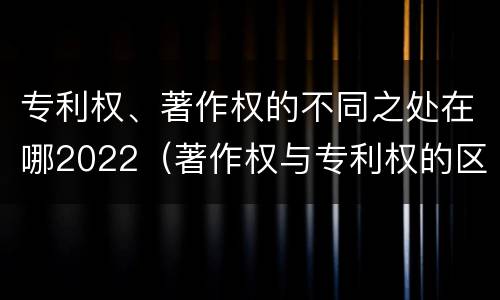 专利权、著作权的不同之处在哪2022（著作权与专利权的区别和联系）