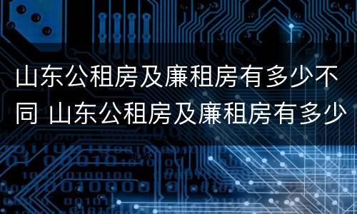 山东公租房及廉租房有多少不同 山东公租房及廉租房有多少不同的地方