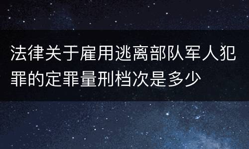 法律关于雇用逃离部队军人犯罪的定罪量刑档次是多少