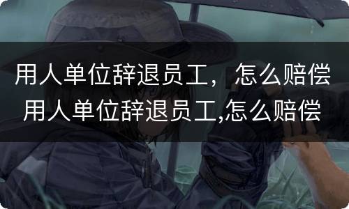 用人单位辞退员工，怎么赔偿 用人单位辞退员工,怎么赔偿的